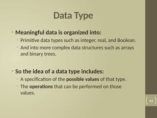 Data Type
• Meaningful data is organized into:
• Primitive data types such as integer, real, and Boolean.
• And into more complex data structures such as arrays
and binary trees.
• So the idea of a data type includes:
• A specification of the possible values of that type.
• The operations that can be performed on those
values.
41
 