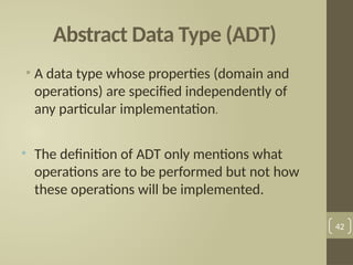 Abstract Data Type (ADT)
• A data type whose properties (domain and
operations) are specified independently of
any particular implementation.
• The definition of ADT only mentions what
operations are to be performed but not how
these operations will be implemented.
42
 