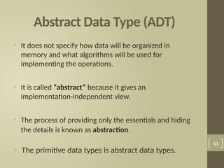 Abstract Data Type (ADT)
• It does not specify how data will be organized in
memory and what algorithms will be used for
implementing the operations.
• It is called “abstract” because it gives an
implementation-independent view.
• The process of providing only the essentials and hiding
the details is known as abstraction.
• The primitive data types is abstract data types.
43
 