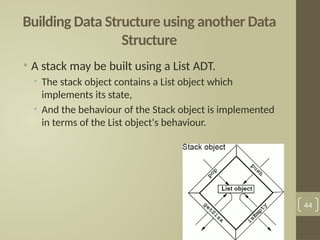 Building Data Structure using another Data
Structure
• A stack may be built using a List ADT.
• The stack object contains a List object which
implements its state,
• And the behaviour of the Stack object is implemented
in terms of the List object's behaviour.
44
 