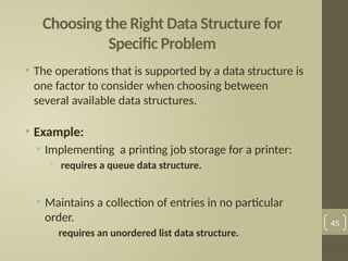 Choosing the Right Data Structure for
Specific Problem
• The operations that is supported by a data structure is
one factor to consider when choosing between
several available data structures.
• Example:
• Implementing a printing job storage for a printer:
• requires a queue data structure.
• Maintains a collection of entries in no particular
order.
• requires an unordered list data structure.
45
 