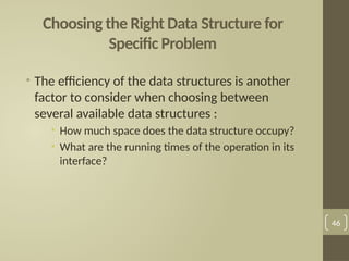 Choosing the Right Data Structure for
Specific Problem
• The efficiency of the data structures is another
factor to consider when choosing between
several available data structures :
• How much space does the data structure occupy?
• What are the running times of the operation in its
interface?
46
 