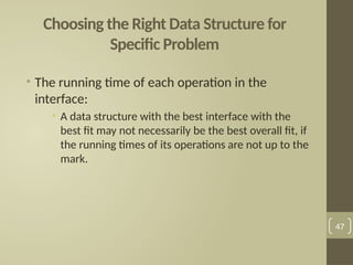 Choosing the Right Data Structure for
Specific Problem
• The running time of each operation in the
interface:
• A data structure with the best interface with the
best fit may not necessarily be the best overall fit, if
the running times of its operations are not up to the
mark.
47
 