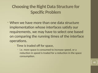 Choosing the Right Data Structure for
Specific Problem
• When we have more than one data structure
implementation whose interfaces satisfy our
requirements, we may have to select one based
on comparing the running times of the interface
operations.
• Time is traded off for space,
• i.e. more space is consumed to increase speed, or a
reduction in speed is traded for a reduction in the space
consumption.
48
 