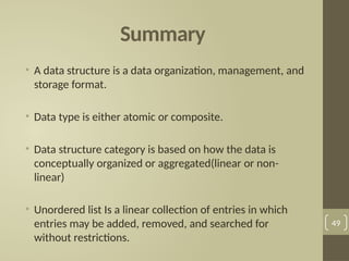 Summary
• A data structure is a data organization, management, and
storage format.
• Data type is either atomic or composite.
• Data structure category is based on how the data is
conceptually organized or aggregated(linear or non-
linear)
• Unordered list Is a linear collection of entries in which
entries may be added, removed, and searched for
without restrictions.
49
 