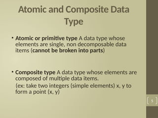 Atomic and Composite Data
Type
• Atomic or primitive type A data type whose
elements are single, non decomposable data
items (cannot be broken into parts)
• Composite type A data type whose elements are
composed of multiple data items.
(ex: take two integers (simple elements) x, y to
form a point (x, y)
5
 