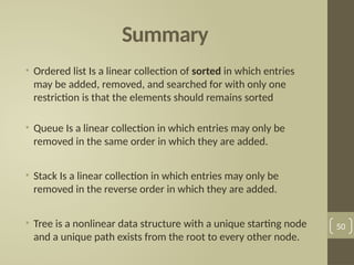 Summary
• Ordered list Is a linear collection of sorted in which entries
may be added, removed, and searched for with only one
restriction is that the elements should remains sorted
• Queue Is a linear collection in which entries may only be
removed in the same order in which they are added.
• Stack Is a linear collection in which entries may only be
removed in the reverse order in which they are added.
• Tree is a nonlinear data structure with a unique starting node
and a unique path exists from the root to every other node.
50
 