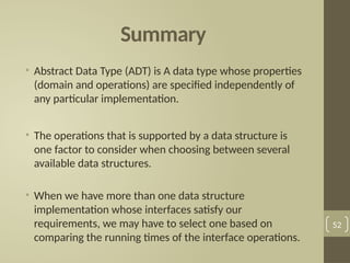 Summary
• Abstract Data Type (ADT) is A data type whose properties
(domain and operations) are specified independently of
any particular implementation.
• The operations that is supported by a data structure is
one factor to consider when choosing between several
available data structures.
• When we have more than one data structure
implementation whose interfaces satisfy our
requirements, we may have to select one based on
comparing the running times of the interface operations.
52
 