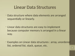 Linear Data Structures
• Data structure where data elements are arranged
sequentially or linearly.
• Linear data structures are easy to implement
because computer memory is arranged in a linear
way.
• Examples on Linear data structures : array, unordered
list, ordered list, stack, queue, etc.
7
 