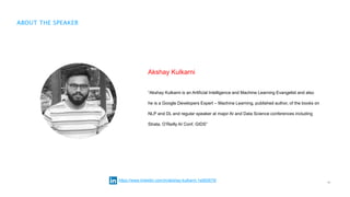 12
ABOUT THE SPEAKER
Akshay Kulkarni
“Akshay Kulkarni is an Artificial Intelligence and Machine Learning Evangelist and also
he is a Google Developers Expert – Machine Learning, published author, of the books on
NLP and DL and regular speaker at major AI and Data Science conferences including
Strata, O’Reilly AI Conf, GIDS”
https://www.linkedin.com/in/akshay-kulkarni-1a562679/
 