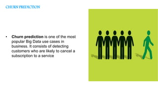 • Churn prediction is one of the most
popular Big Data use cases in
business. It consists of detecting
customers who are likely to cancel a
subscription to a service
CHURN PREDICTION
 