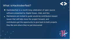 What isHacktoberfest?
●
● Hacktoberfest is a month-long celebration of open source
software presented by Digital Ocean, Intel, and Dev
Maintainers are invited to guide would-be contributors toward
issues that will help move the project forward, and
contributors get the opportunity to give back to both projects
they like and others they've just discovered
 