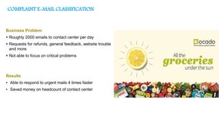 COMPLAINT E-MAIL CLASSIFICATION
Business Problem
 Roughly 2000 emails to contact center per day
 Requests for refunds, general feedback, website trouble
and more
 Not able to focus on critical problems
Results
• Able to respond to urgent mails 4 times faster
• Saved money on headcount of contact center
 