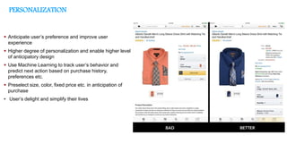 PERSONALIZATION
Business Problem
 Anticipate user’s preference and improve user
experience
 Higher degree of personalization and enable higher level
of anticipatory design
 Use Machine Learning to track user’s behavior and
predict next action based on purchase history,
preferences etc.
 Preselect size, color, fixed price etc. in anticipation of
purchase
• User’s delight and simplify their lives
 