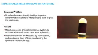 SMART SPEAKER READS EMOTIONS TO PLAY MUSIC
Business Problem
 Moodbox is an emotionally intelligent speaker
system that uses artificial intelligence to learn to pick
the best music.
Results
 Moodbox uses its artificial intelligence system to
work out what music users most want to listen to.
 Users interact with the Moodbox by voice control,
and can keep a diary of their moods using the
speaker's smartphone app.
 
