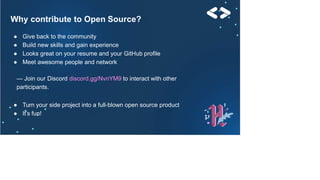 Why contribute to Open Source?
● Give back to the community
● Build new skills and gain experience
● Looks great on your resume and your GitHub profile
● Meet awesome people and network
— Join our Discord discord.gg/NvnYM9 to interact with other
participants.
● Turn your side project into a full-blown open source product
● It’s fun!
 