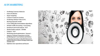 AI IN MARKETING
• Predicting Customer Behavior
• Churn Prediction
• Hyper Targeting
• Content Creation & Curation
• Predicting Lifetime Value (LTV)
• Buying propensity model
• Cross selling/Recommendation algorithms
• Website traffic forecasting - Forecasting
• Sentiment and trend analysis - NLP
• Market basket analysis - APIORI
• Chabot’s - NLP
• Marketing spend optimization / channel –
• Improve Customer Experience (CX) by
predicting user’s next actions and choices
• Using deep learning to identify behavioral
pattern based on camera footage inside and
outside store
• Optimize store operations and layout
 