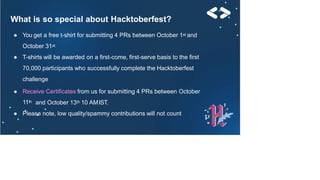 What is so special about Hacktoberfest?
● You get a free t-shirt for submitting 4 PRs between October 1st and
October 31st
● T-shirts will be awarded on a first-come, first-serve basis to the first
70,000 participants who successfully complete the Hacktoberfest
challenge
● Receive Certificates from us for submitting 4 PRs between October
11th and October 13th 10 AMIST.
● Please note, low quality/spammy contributions will not count
 