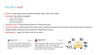 55
Why NLP is hard?
• Semantics “Gabe invited me to his medical school ball”. What is “ball” in this context?
• Morphology “dog not like eat vegetable”
• the dog did not like to eat vegetables
• the dogs do not like to eat vegetables
• the dogs did not like to eat vegetables
• dogs do not like to eat vegetables
• Ambiguity of intent: “I just got back from New York”. What do they want?
• Situational ambiguity: “Elaina was found by the river head”. Could be by the head of the river (place) or the executive of the river (person)
• Unable to deduce meaning of unknown words from context like humans can
• Disambiguation – “jaguar” can refer to a car or to an animal
 