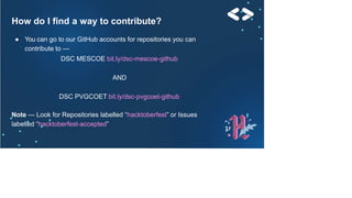 How do I find a way to contribute?
● You can go to our GitHub accounts for repositories you can
contribute to —
DSC MESCOE bit.ly/dsc-mescoe-github
AND
DSC PVGCOET bit.ly/dsc-pvgcoet-github
Note — Look for Repositories labelled “hacktoberfest” or Issues
labelled “hacktoberfest-accepted”
 
