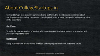 Copyright © 2020 CollegeStartups.in, All rights reserved.
About CollegeStartups.in
College Startups is an exclusive community and platform. Our members are passionate about
starting companies, fueling their careers, helping each other achieve their goals, and creating value
in the ecosystem
Our Vision
To build the next generation of leaders who can encourage, teach and support one another and
positively impact the world
Our Mission
Equip students with the resources and tools to help prepare them now and in the future
 