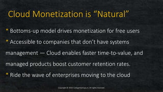 * Bottoms-up model drives monetization for free users
* Accessible to companies that don’t have systems
management — Cloud enables faster time-to-value, and
managed products boost customer retention rates.
* Ride the wave of enterprises moving to the cloud
Copyright © 2020 CollegeStartups.in, All rights reserved.
Cloud Monetization is “Natural”
 