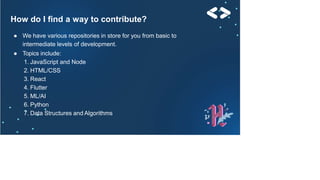 How do I find a way to contribute?
● We have various repositories in store for you from basic to
intermediate levels of development.
● Topics include:
1. JavaScript and Node
2. HTML/CSS
3. React
4. Flutter
5. ML/AI
6. Python
7. Data Structures and Algorithms
 
