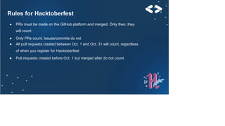 Rules for Hacktoberfest
● PRs must be made on the GitHub platform and merged. Only then, they
will count
● Only PRs count. Issues/commits do not
● All pull requests created between Oct. 1 and Oct. 31 will count, regardless
of when you register for Hacktoberfest
● Pull requests created before Oct. 1 but merged after do not count
 