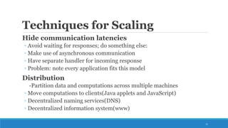 Techniques for Scaling
Hide communication latencies
◦ Avoid waiting for responses; do something else:
◦ Make use of asynchronous communication
◦ Have separate handler for incoming response
◦ Problem: note every application fits this model
Distribution
-Partition data and computations across multiple machines
◦ Move computations to clients(Java applets and JavaScript)
◦ Decentralized naming services(DNS)
◦ Decentralized information system(www)
11
 