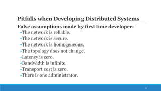 Pitfalls when Developing Distributed Systems
False assumptions made by first time developer:
•The network is reliable.
•The network is secure.
•The network is homogeneous.
•The topology does not change.
•Latency is zero.
•Bandwidth is infinite.
•Transport cost is zero.
•There is one administrator.
16
 