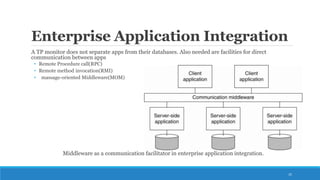 Enterprise Application Integration
A TP monitor does not separate apps from their databases. Also needed are facilities for direct
communication between apps
• Remote Procedure call(RPC)
• Remote method invocation(RMI)
• massage-oriented Middleware(MOM)
Middleware as a communication facilitator in enterprise application integration.
25
 