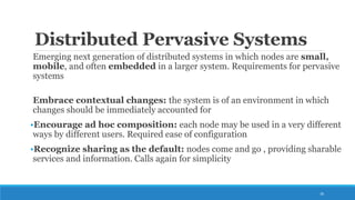 Distributed Pervasive Systems
Emerging next generation of distributed systems in which nodes are small,
mobile, and often embedded in a larger system. Requirements for pervasive
systems
Embrace contextual changes: the system is of an environment in which
changes should be immediately accounted for
•Encourage ad hoc composition: each node may be used in a very different
ways by different users. Required ease of configuration
•Recognize sharing as the default: nodes come and go , providing sharable
services and information. Calls again for simplicity
26
 