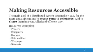 Making Resources Accessible
The main goal of a distributed system is to make it easy for the
users and applications to access remote resources. And to
share them in a controlled and efficient way.
Resources examples:
◦ Printers
◦ Computers
◦ Storages
◦ Data and files
◦ Web pages
◦ Networks
5
 