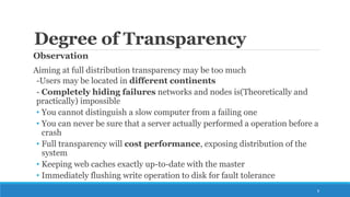 Degree of Transparency
Observation
Aiming at full distribution transparency may be too much
-Users may be located in different continents
- Completely hiding failures networks and nodes is(Theoretically and
practically) impossible
• You cannot distinguish a slow computer from a failing one
• You can never be sure that a server actually performed a operation before a
crash
• Full transparency will cost performance, exposing distribution of the
system
• Keeping web caches exactly up-to-date with the master
• Immediately flushing write operation to disk for fault tolerance
8
 