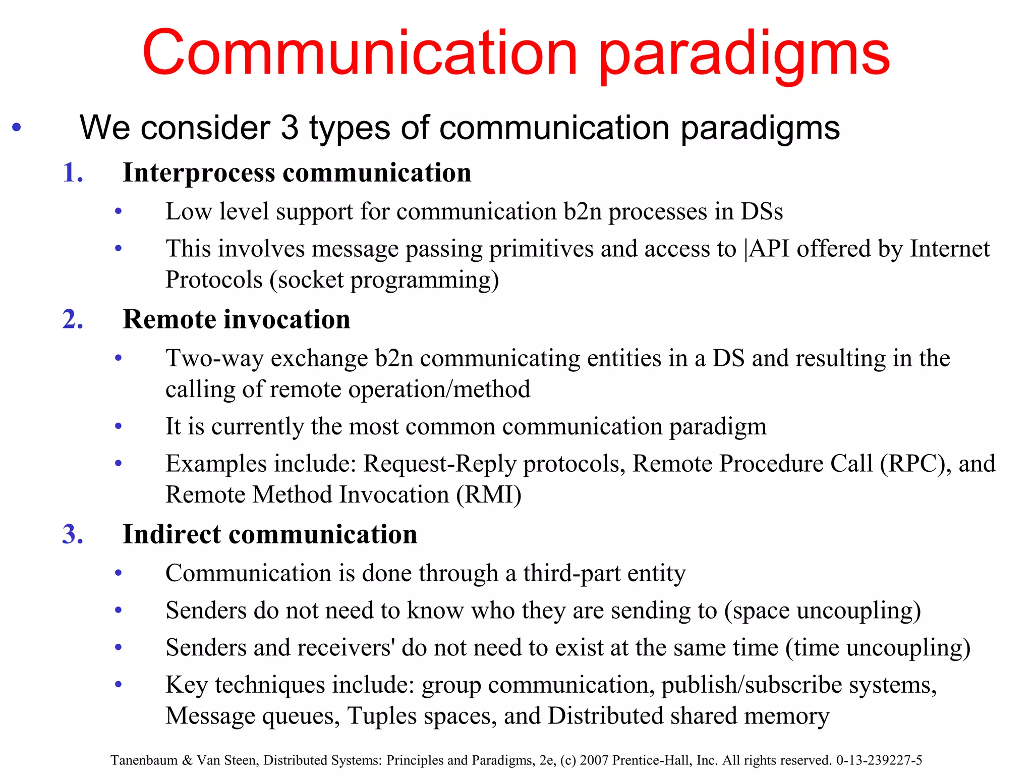 Communication paradigms
• We consider 3 types of communication paradigms
1. Interprocess communication
• Low level support for communication b2n processes in DSs
• This involves message passing primitives and access to |API offered by Internet
Protocols (socket programming)
2. Remote invocation
• Two-way exchange b2n communicating entities in a DS and resulting in the
calling of remote operation/method
• It is currently the most common communication paradigm
• Examples include: Request-Reply protocols, Remote Procedure Call (RPC), and
Remote Method Invocation (RMI)
3. Indirect communication
• Communication is done through a third-part entity
• Senders do not need to know who they are sending to (space uncoupling)
• Senders and receivers' do not need to exist at the same time (time uncoupling)
• Key techniques include: group communication, publish/subscribe systems,
Message queues, Tuples spaces, and Distributed shared memory
Tanenbaum & Van Steen, Distributed Systems: Principles and Paradigms, 2e, (c) 2007 Prentice-Hall, Inc. All rights reserved. 0-13-239227-5
 
