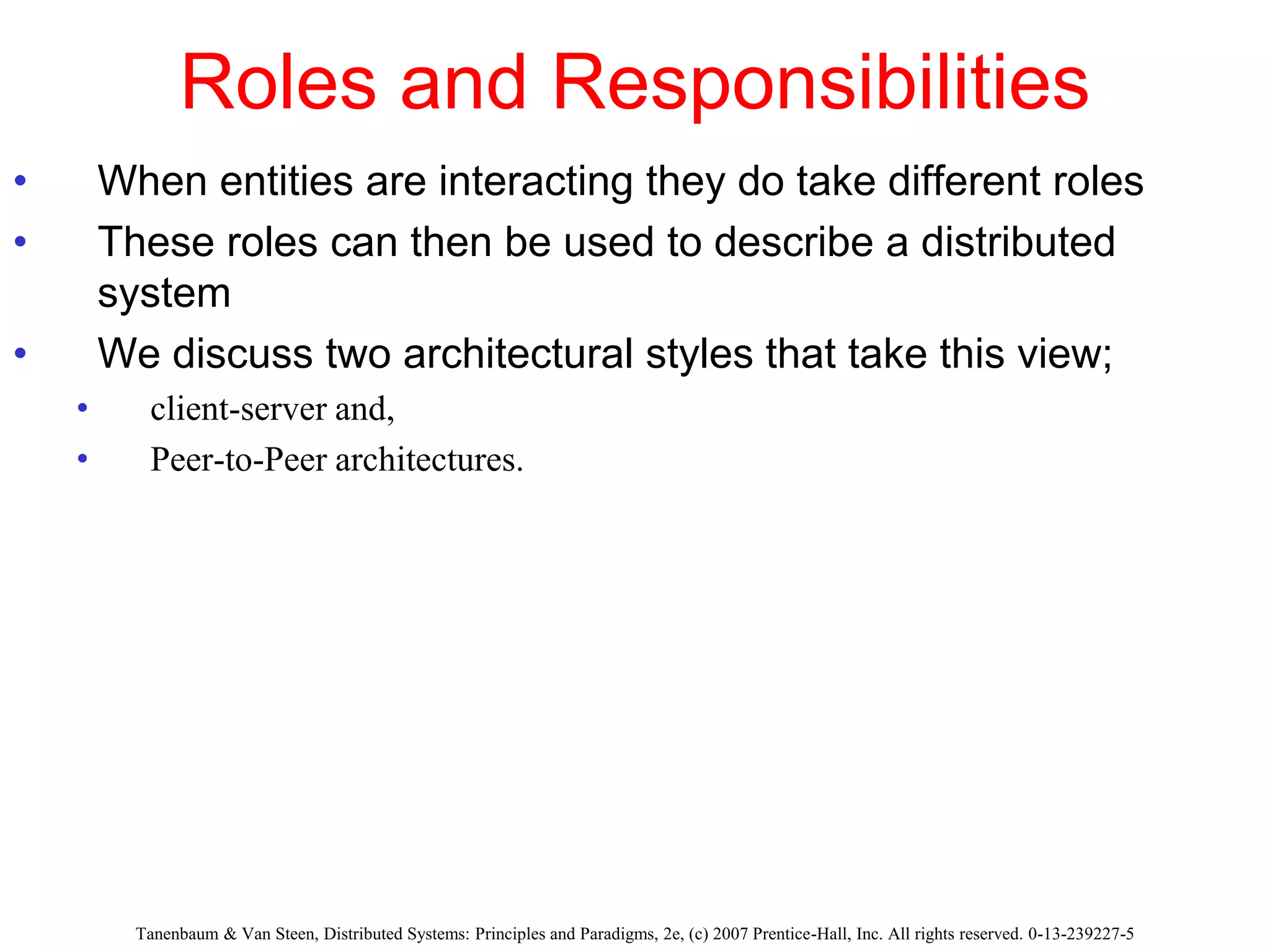 Roles and Responsibilities
• When entities are interacting they do take different roles
• These roles can then be used to describe a distributed
system
• We discuss two architectural styles that take this view;
• client-server and,
• Peer-to-Peer architectures.
Tanenbaum & Van Steen, Distributed Systems: Principles and Paradigms, 2e, (c) 2007 Prentice-Hall, Inc. All rights reserved. 0-13-239227-5
 