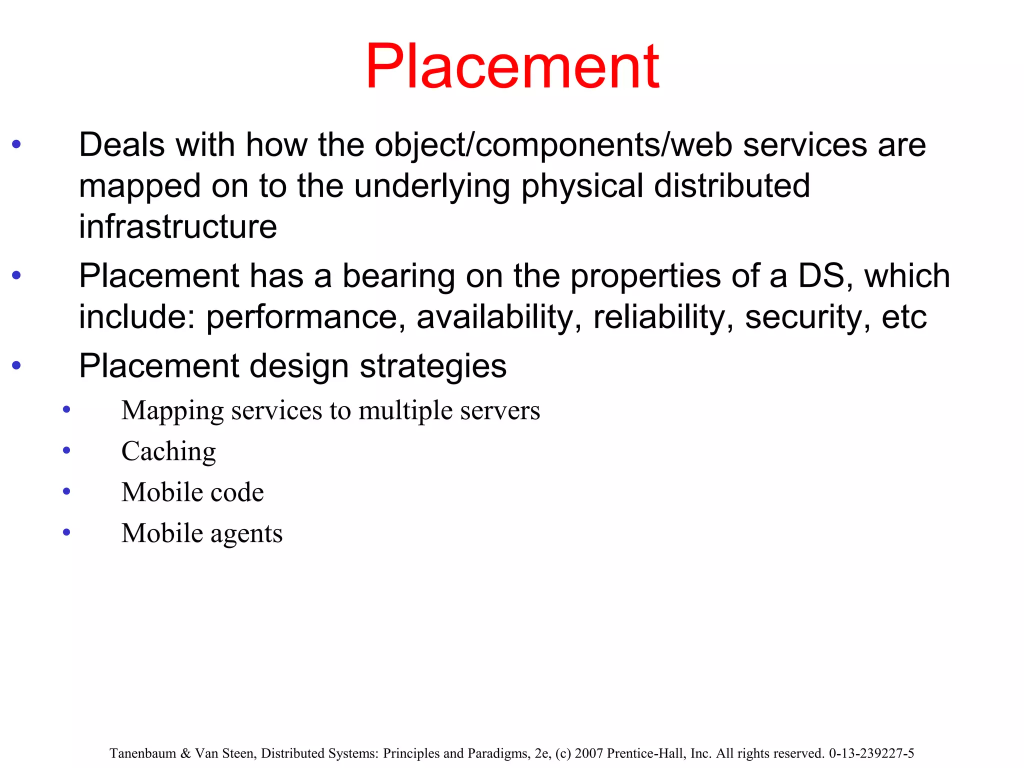 Placement
• Deals with how the object/components/web services are
mapped on to the underlying physical distributed
infrastructure
• Placement has a bearing on the properties of a DS, which
include: performance, availability, reliability, security, etc
• Placement design strategies
• Mapping services to multiple servers
• Caching
• Mobile code
• Mobile agents
Tanenbaum & Van Steen, Distributed Systems: Principles and Paradigms, 2e, (c) 2007 Prentice-Hall, Inc. All rights reserved. 0-13-239227-5
 