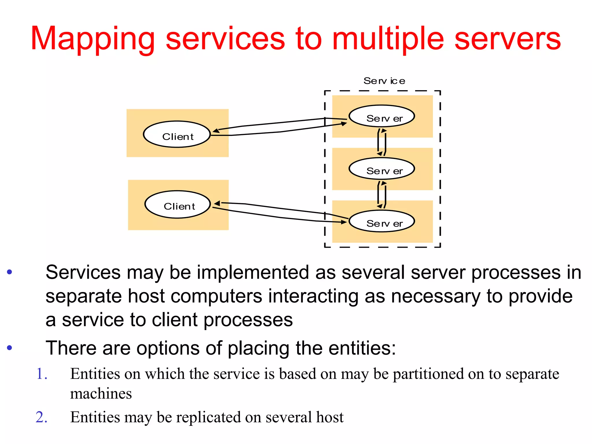 Mapping services to multiple servers
• Services may be implemented as several server processes in
separate host computers interacting as necessary to provide
a service to client processes
• There are options of placing the entities:
1. Entities on which the service is based on may be partitioned on to separate
machines
2. Entities may be replicated on several host
Serv er
Serv er
Serv er
Serv ic e
Client
Client
 