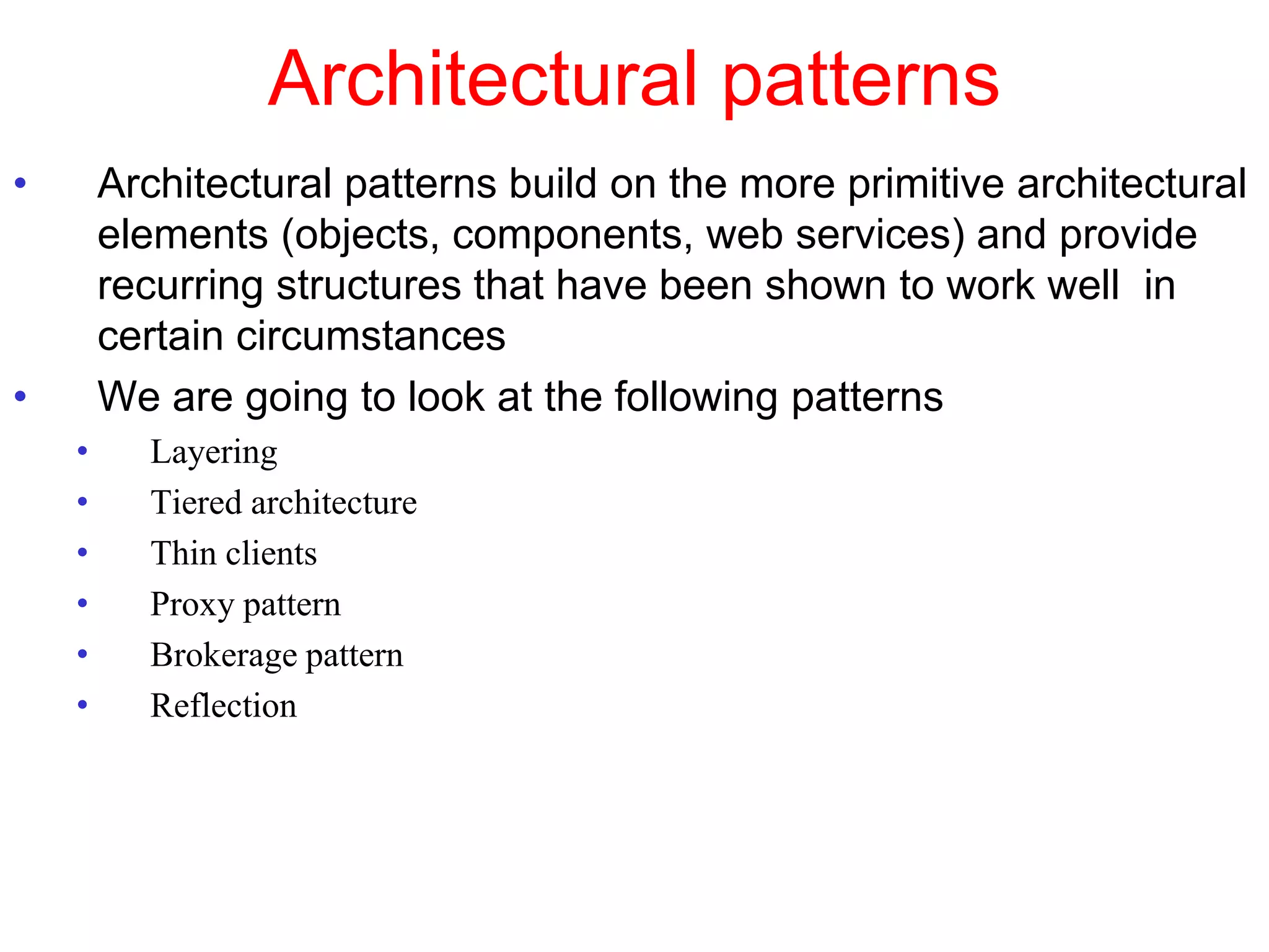 Architectural patterns
• Architectural patterns build on the more primitive architectural
elements (objects, components, web services) and provide
recurring structures that have been shown to work well in
certain circumstances
• We are going to look at the following patterns
• Layering
• Tiered architecture
• Thin clients
• Proxy pattern
• Brokerage pattern
• Reflection
 