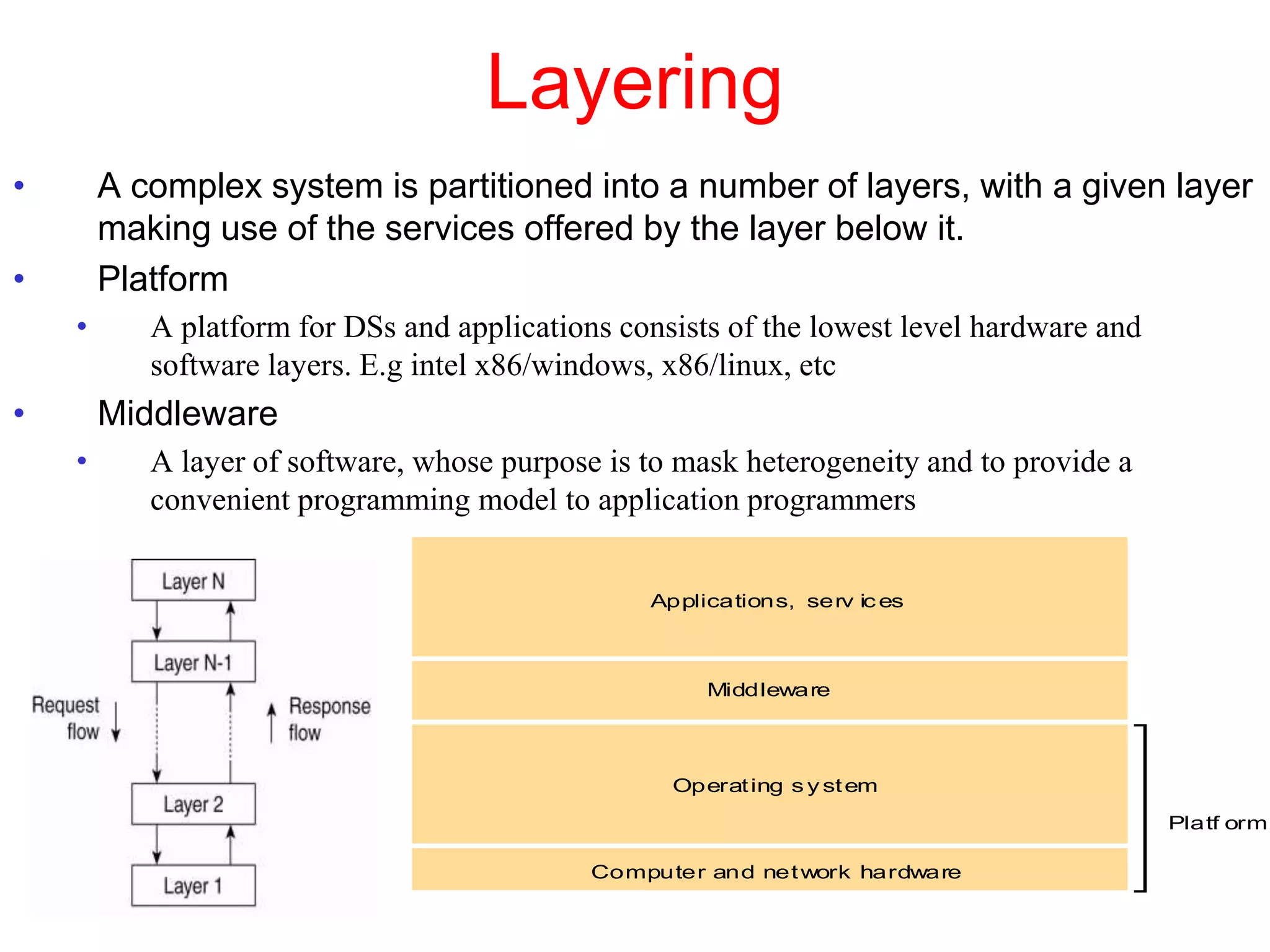 Layering
• A complex system is partitioned into a number of layers, with a given layer
making use of the services offered by the layer below it.
• Platform
• A platform for DSs and applications consists of the lowest level hardware and
software layers. E.g intel x86/windows, x86/linux, etc
• Middleware
• A layer of software, whose purpose is to mask heterogeneity and to provide a
convenient programming model to application programmers
Applications, serv ic es
Computer and network hardware
Platf orm
Operating s y stem
Middleware
 