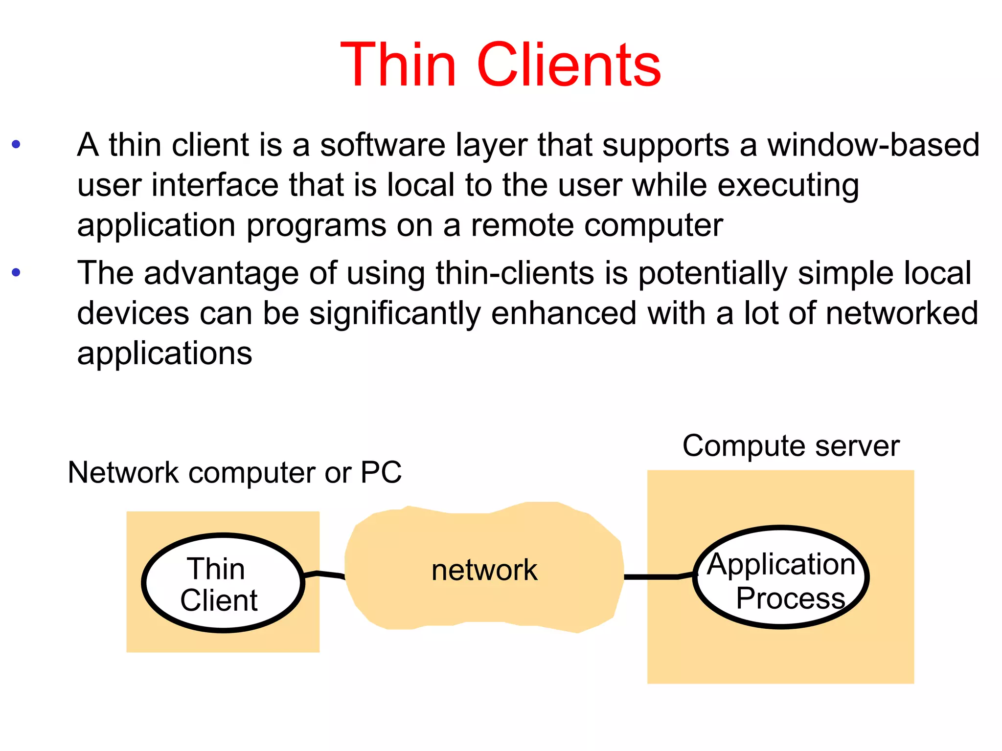 Thin Clients
• A thin client is a software layer that supports a window-based
user interface that is local to the user while executing
application programs on a remote computer
• The advantage of using thin-clients is potentially simple local
devices can be significantly enhanced with a lot of networked
applications
Thin
Client
Application
Process
Network computer or PC
Compute server
network
 
