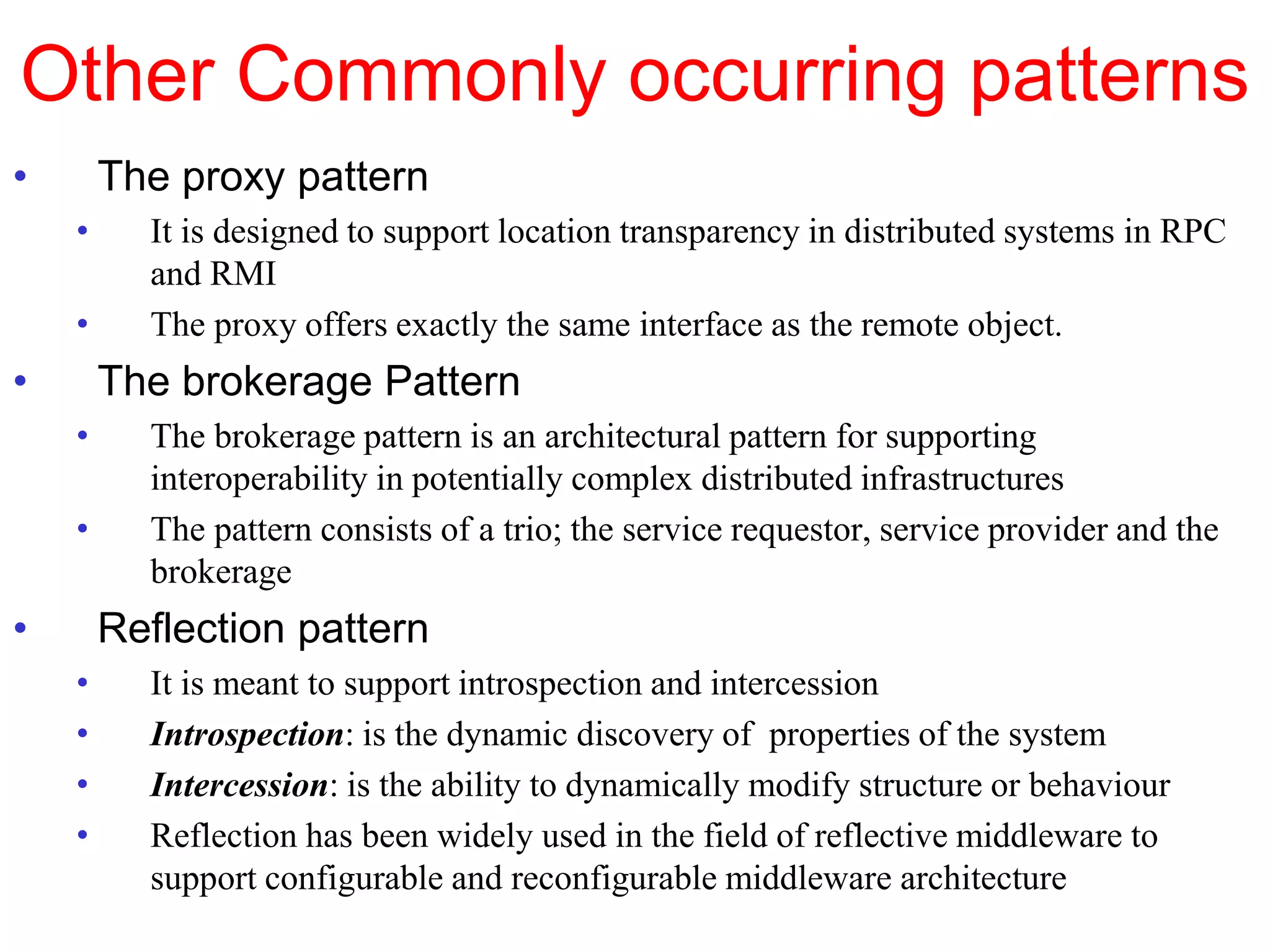 Other Commonly occurring patterns
• The proxy pattern
• It is designed to support location transparency in distributed systems in RPC
and RMI
• The proxy offers exactly the same interface as the remote object.
• The brokerage Pattern
• The brokerage pattern is an architectural pattern for supporting
interoperability in potentially complex distributed infrastructures
• The pattern consists of a trio; the service requestor, service provider and the
brokerage
• Reflection pattern
• It is meant to support introspection and intercession
• Introspection: is the dynamic discovery of properties of the system
• Intercession: is the ability to dynamically modify structure or behaviour
• Reflection has been widely used in the field of reflective middleware to
support configurable and reconfigurable middleware architecture
 