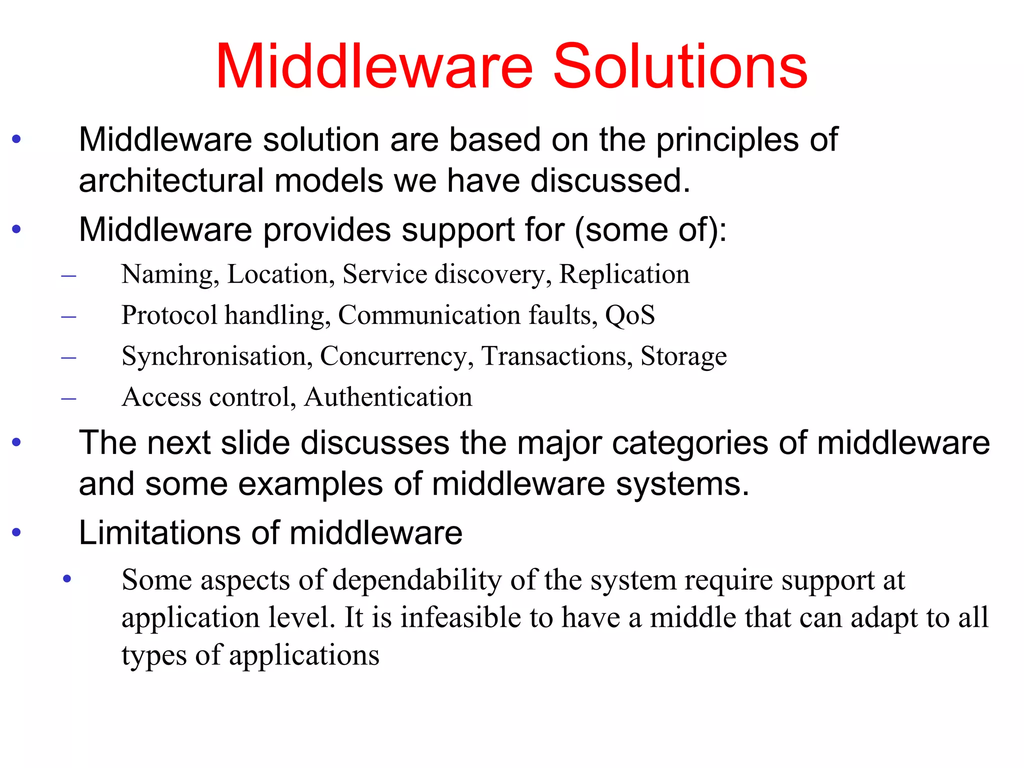 Middleware Solutions
• Middleware solution are based on the principles of
architectural models we have discussed.
• Middleware provides support for (some of):
– Naming, Location, Service discovery, Replication
– Protocol handling, Communication faults, QoS
– Synchronisation, Concurrency, Transactions, Storage
– Access control, Authentication
• The next slide discusses the major categories of middleware
and some examples of middleware systems.
• Limitations of middleware
• Some aspects of dependability of the system require support at
application level. It is infeasible to have a middle that can adapt to all
types of applications
 