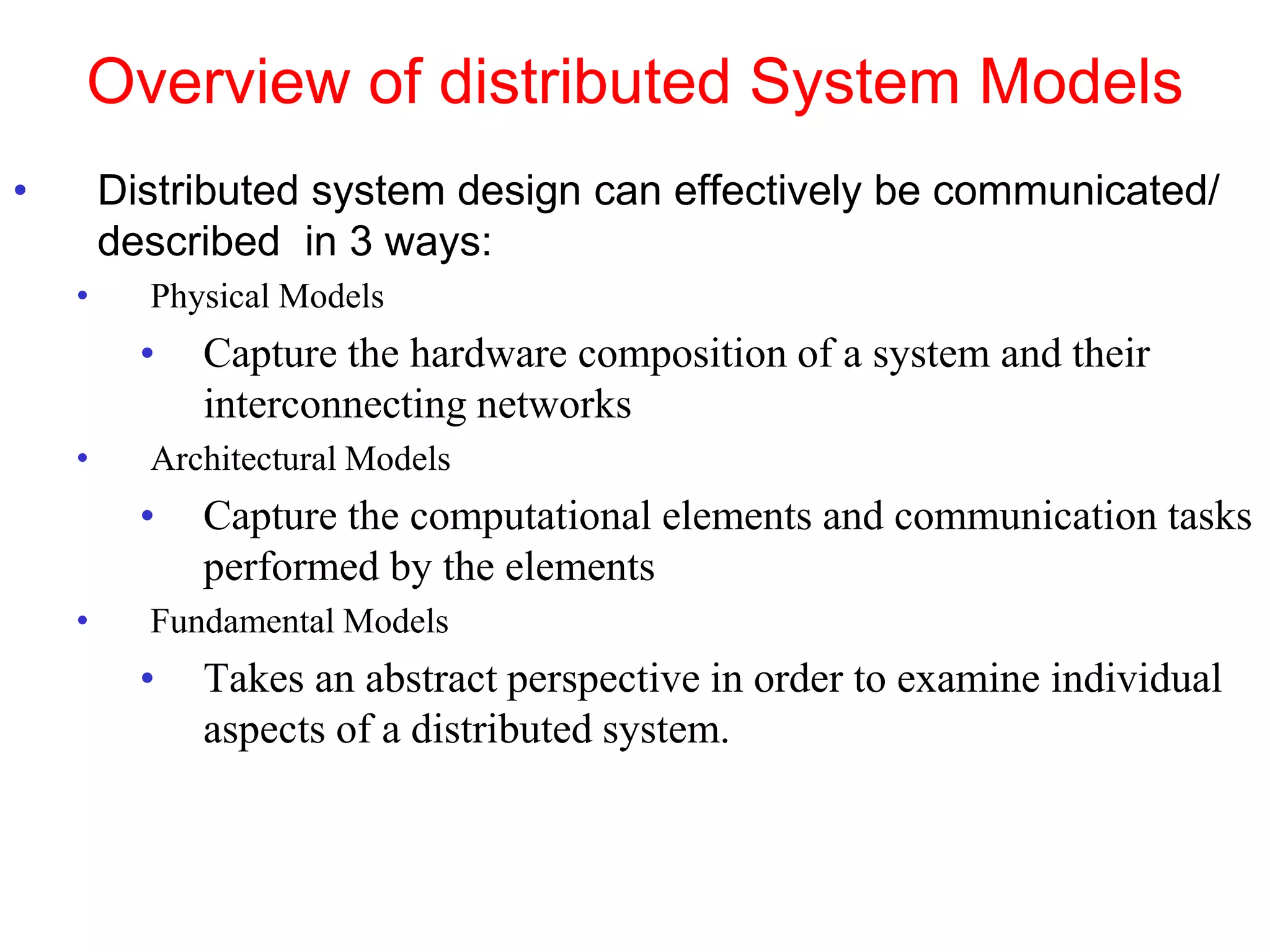 Overview of distributed System Models
• Distributed system design can effectively be communicated/
described in 3 ways:
• Physical Models
• Capture the hardware composition of a system and their
interconnecting networks
• Architectural Models
• Capture the computational elements and communication tasks
performed by the elements
• Fundamental Models
• Takes an abstract perspective in order to examine individual
aspects of a distributed system.
 