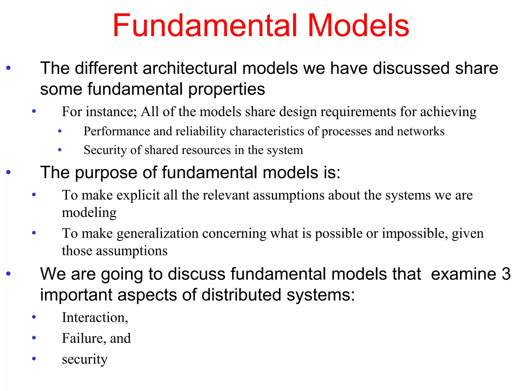 Fundamental Models
• The different architectural models we have discussed share
some fundamental properties
• For instance; All of the models share design requirements for achieving
• Performance and reliability characteristics of processes and networks
• Security of shared resources in the system
• The purpose of fundamental models is:
• To make explicit all the relevant assumptions about the systems we are
modeling
• To make generalization concerning what is possible or impossible, given
those assumptions
• We are going to discuss fundamental models that examine 3
important aspects of distributed systems:
• Interaction,
• Failure, and
• security
 