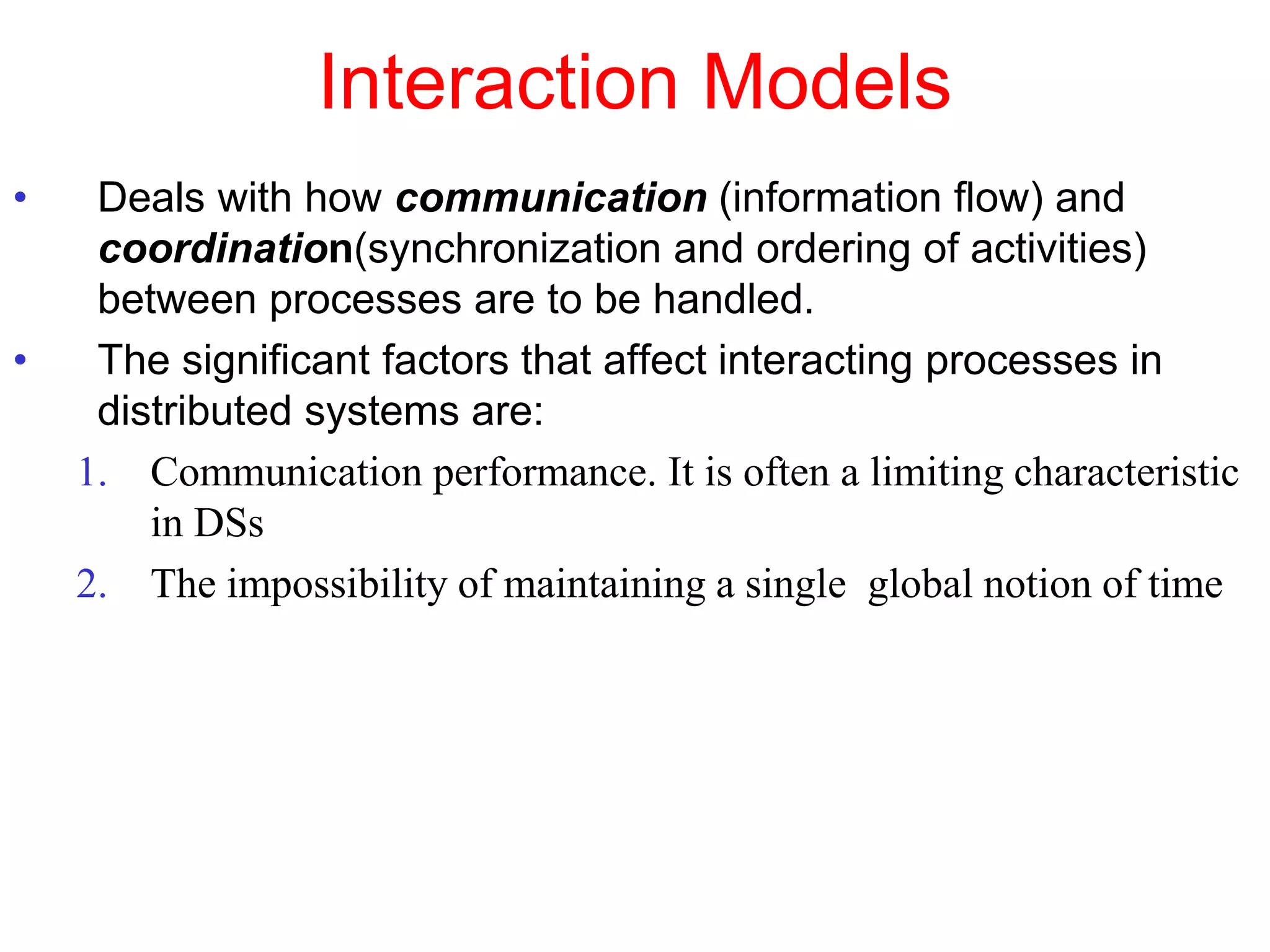 Interaction Models
• Deals with how communication (information flow) and
coordination(synchronization and ordering of activities)
between processes are to be handled.
• The significant factors that affect interacting processes in
distributed systems are:
1. Communication performance. It is often a limiting characteristic
in DSs
2. The impossibility of maintaining a single global notion of time
 