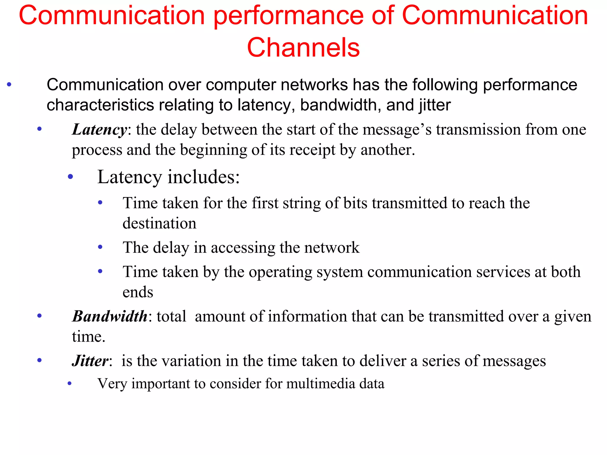 Communication performance of Communication
Channels
• Communication over computer networks has the following performance
characteristics relating to latency, bandwidth, and jitter
• Latency: the delay between the start of the message’s transmission from one
process and the beginning of its receipt by another.
• Latency includes:
• Time taken for the first string of bits transmitted to reach the
destination
• The delay in accessing the network
• Time taken by the operating system communication services at both
ends
• Bandwidth: total amount of information that can be transmitted over a given
time.
• Jitter: is the variation in the time taken to deliver a series of messages
• Very important to consider for multimedia data
 