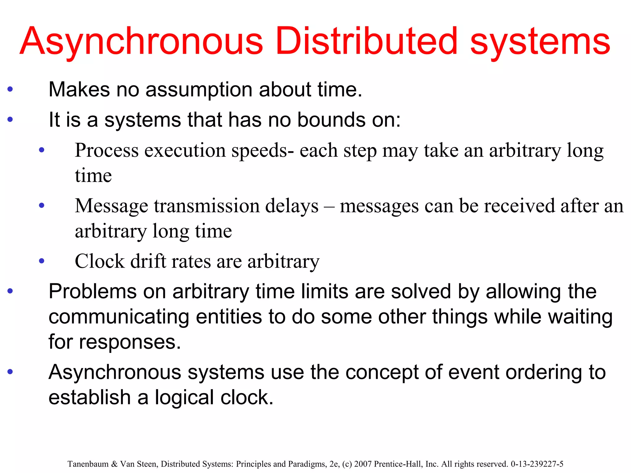 Asynchronous Distributed systems
• Makes no assumption about time.
• It is a systems that has no bounds on:
• Process execution speeds- each step may take an arbitrary long
time
• Message transmission delays – messages can be received after an
arbitrary long time
• Clock drift rates are arbitrary
• Problems on arbitrary time limits are solved by allowing the
communicating entities to do some other things while waiting
for responses.
• Asynchronous systems use the concept of event ordering to
establish a logical clock.
Tanenbaum & Van Steen, Distributed Systems: Principles and Paradigms, 2e, (c) 2007 Prentice-Hall, Inc. All rights reserved. 0-13-239227-5
 