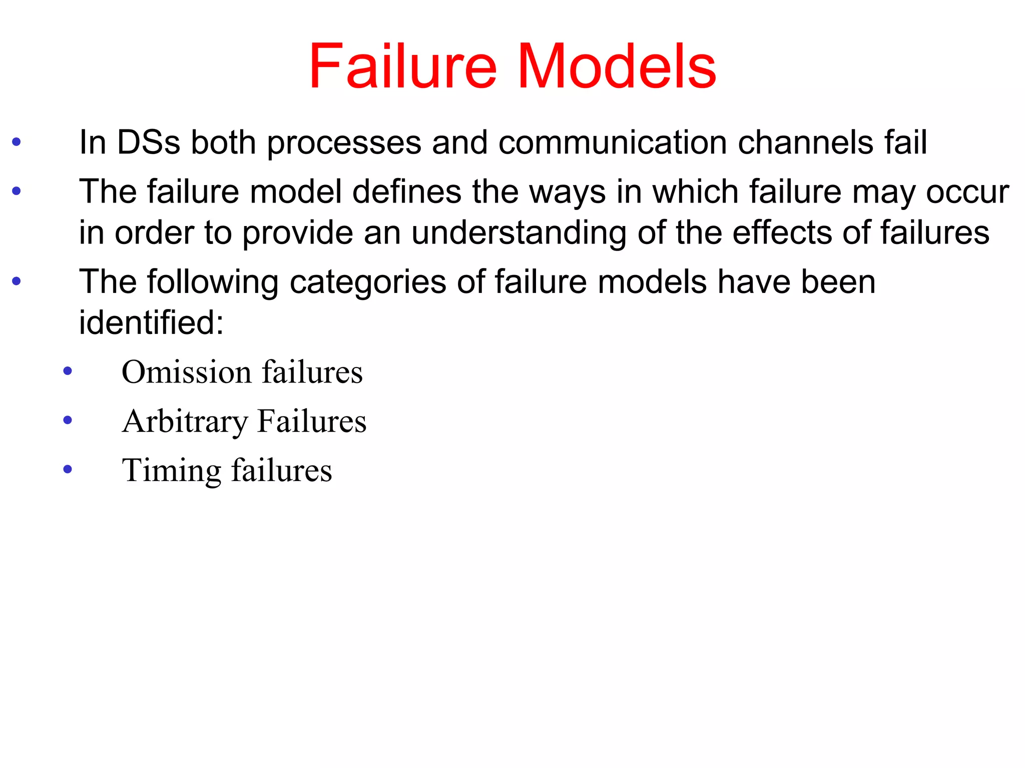 Failure Models
• In DSs both processes and communication channels fail
• The failure model defines the ways in which failure may occur
in order to provide an understanding of the effects of failures
• The following categories of failure models have been
identified:
• Omission failures
• Arbitrary Failures
• Timing failures
 