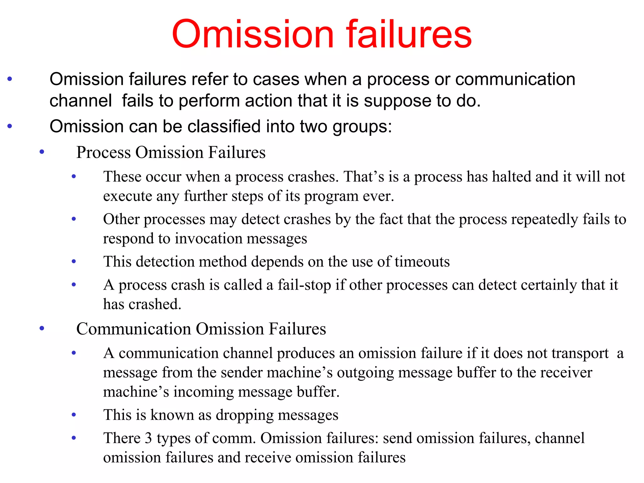 Omission failures
• Omission failures refer to cases when a process or communication
channel fails to perform action that it is suppose to do.
• Omission can be classified into two groups:
• Process Omission Failures
• These occur when a process crashes. That’s is a process has halted and it will not
execute any further steps of its program ever.
• Other processes may detect crashes by the fact that the process repeatedly fails to
respond to invocation messages
• This detection method depends on the use of timeouts
• A process crash is called a fail-stop if other processes can detect certainly that it
has crashed.
• Communication Omission Failures
• A communication channel produces an omission failure if it does not transport a
message from the sender machine’s outgoing message buffer to the receiver
machine’s incoming message buffer.
• This is known as dropping messages
• There 3 types of comm. Omission failures: send omission failures, channel
omission failures and receive omission failures
 